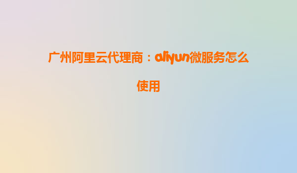 广州阿里云代理商：aliyun微服务怎么使用