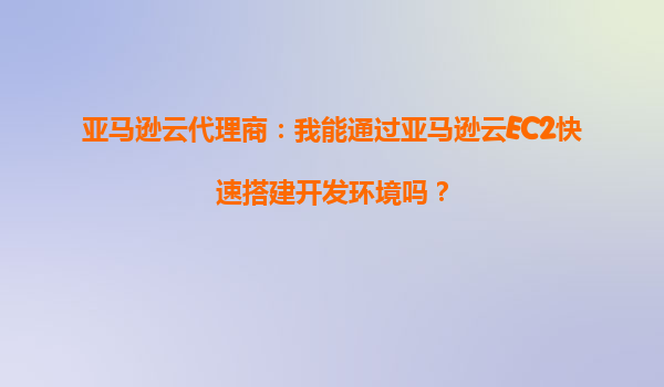 亚马逊云代理商：我能通过亚马逊云EC2快速搭建开发环境吗？