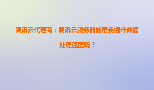 腾讯云代理商：腾讯云服务器能帮我提升数据处理速度吗？