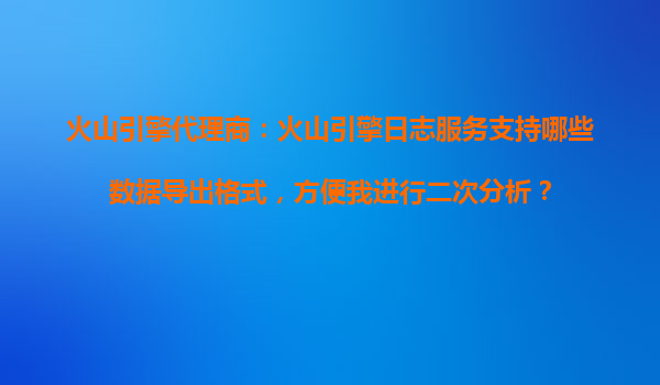 火山引擎代理商：火山引擎日志服务支持哪些数据导出格式，方便我进行二次分析？