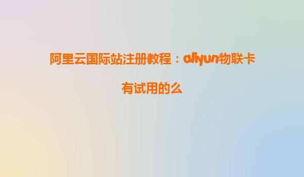 阿里云国际站注册教程：aliyun物联卡有试用的么