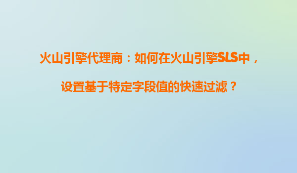 火山引擎代理商：如何在火山引擎SLS中，设置基于特定字段值的快速过滤？