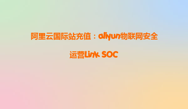 阿里云国际站充值：aliyun物联网安全运营Link SOC