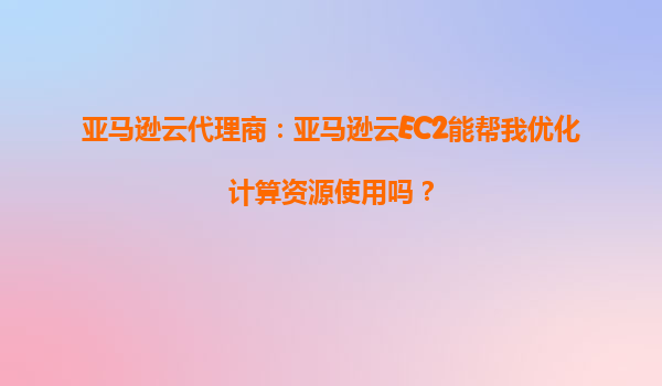 亚马逊云代理商：亚马逊云EC2能帮我优化计算资源使用吗？