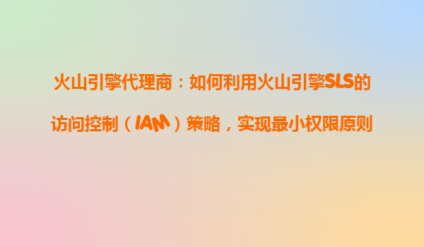 火山引擎代理商：如何利用火山引擎SLS的访问控制（IAM）策略，实现最小权限原则？