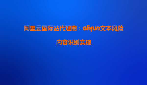 阿里云国际站代理商：aliyun文本风险内容识别实现