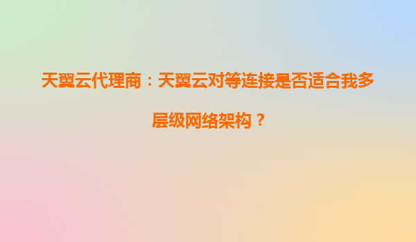 天翼云代理商：天翼云对等连接是否适合我多层级网络架构？