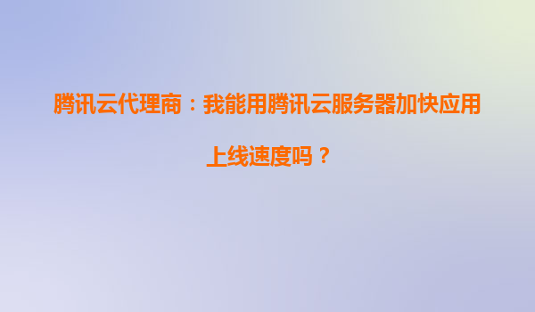 腾讯云代理商：我能用腾讯云服务器加快应用上线速度吗？