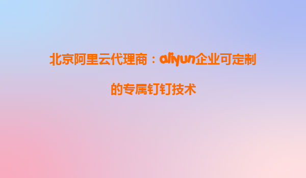 北京阿里云代理商：aliyun企业可定制的专属钉钉技术