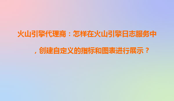 火山引擎代理商：怎样在火山引擎日志服务中，创建自定义的指标和图表进行展示？