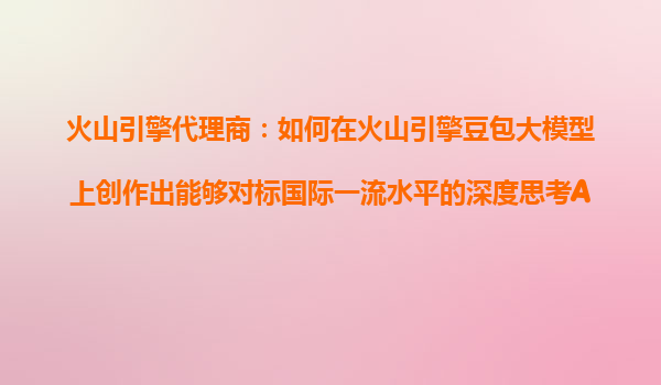 火山引擎代理商：如何在火山引擎豆包大模型上创作出能够对标国际一流水平的深度思考AI产品？