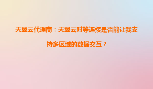 天翼云代理商：天翼云对等连接是否能让我支持多区域的数据交互？