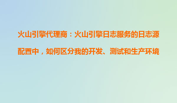 火山引擎代理商：火山引擎日志服务的日志源配置中，如何区分我的开发、测试和生产环境？