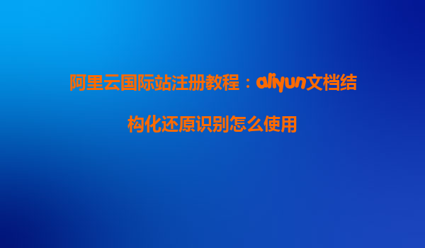 阿里云国际站注册教程：aliyun文档结构化还原识别怎么使用