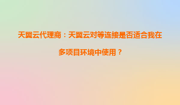 天翼云代理商：天翼云对等连接是否适合我在多项目环境中使用？