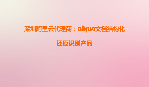 深圳阿里云代理商：aliyun文档结构化还原识别产品