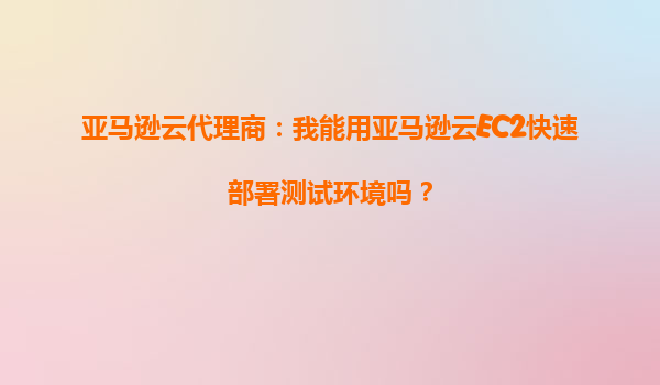 亚马逊云代理商：我能用亚马逊云EC2快速部署测试环境吗？