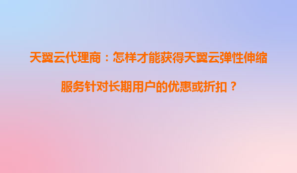 天翼云代理商：怎样才能获得天翼云弹性伸缩服务针对长期用户的优惠或折扣？