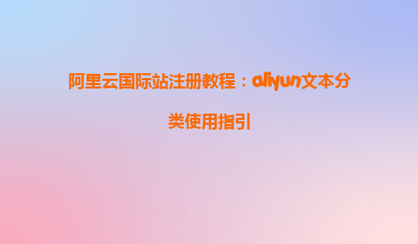 阿里云国际站注册教程：aliyun文本分类使用指引