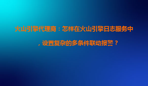 火山引擎代理商：怎样在火山引擎日志服务中，设置复杂的多条件联动报警？