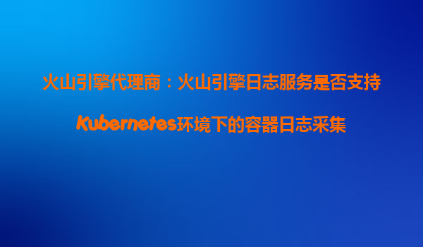 火山引擎代理商：火山引擎日志服务是否支持Kubernetes环境下的容器日志采集？