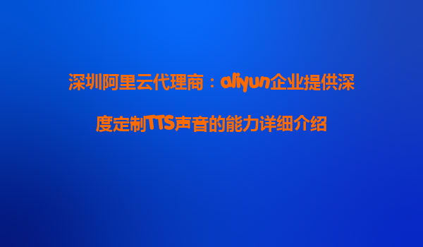 深圳阿里云代理商：aliyun企业提供深度定制TTS声音的能力详细介绍