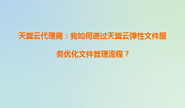 天翼云代理商：我如何通过天翼云弹性文件服务优化文件管理流程？