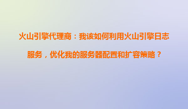 火山引擎代理商：我该如何利用火山引擎日志服务，优化我的服务器配置和扩容策略？