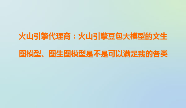 火山引擎代理商：火山引擎豆包大模型的文生图模型、图生图模型是不是可以满足我的各类视觉创作需求？