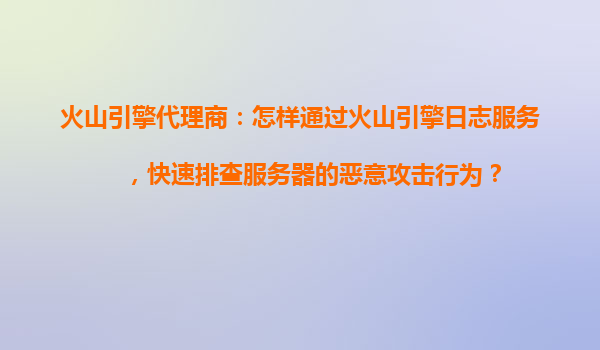 火山引擎代理商：怎样通过火山引擎日志服务，快速排查服务器的恶意攻击行为？