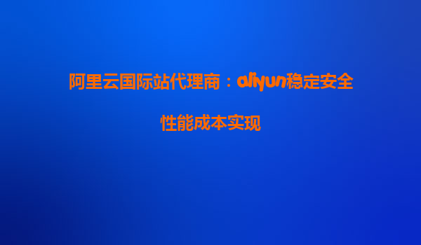 阿里云国际站代理商：aliyun稳定安全性能成本实现