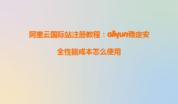 阿里云国际站注册教程：aliyun稳定安全性能成本怎么使用