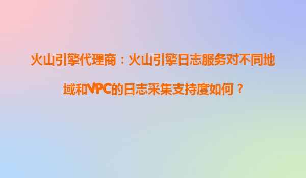 火山引擎代理商：火山引擎日志服务对不同地域和VPC的日志采集支持度如何？