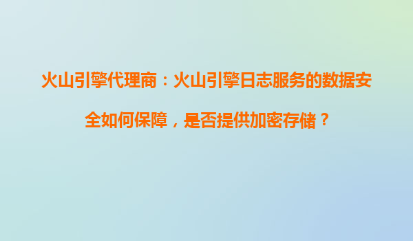 火山引擎代理商：火山引擎日志服务的数据安全如何保障，是否提供加密存储？