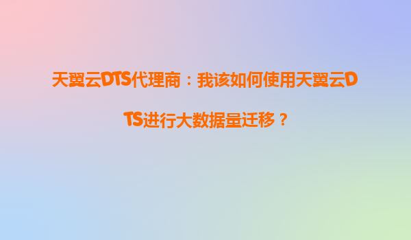 天翼云DTS代理商：我该如何使用天翼云DTS进行大数据量迁移？
