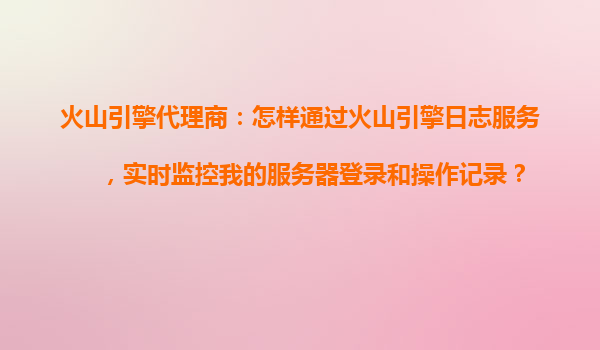 火山引擎代理商：怎样通过火山引擎日志服务，实时监控我的服务器登录和操作记录？