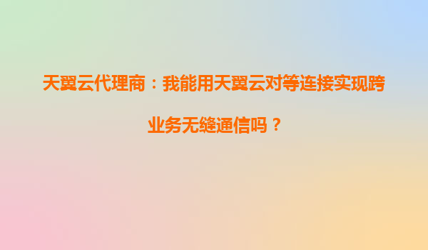 天翼云代理商：我能用天翼云对等连接实现跨业务无缝通信吗？