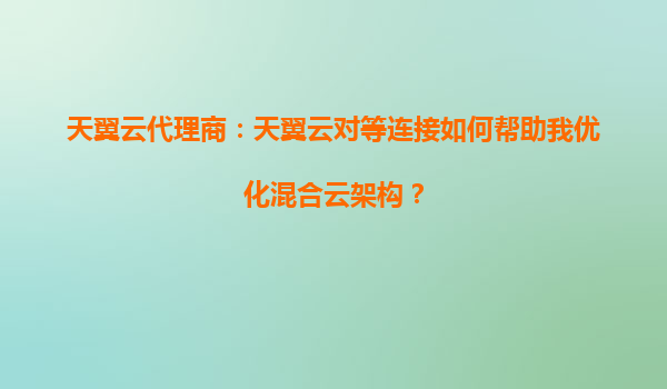天翼云代理商：天翼云对等连接如何帮助我优化混合云架构？