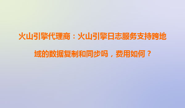 火山引擎代理商：火山引擎日志服务支持跨地域的数据复制和同步吗，费用如何？