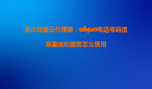 重庆阿里云代理商：aliyun电话号码信息查询和服务怎么使用
