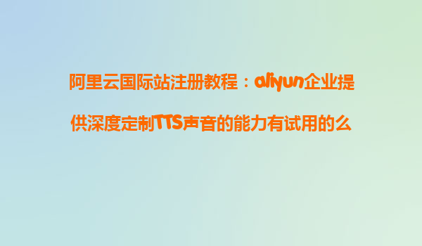 阿里云国际站注册教程：aliyun企业提供深度定制TTS声音的能力有试用的么