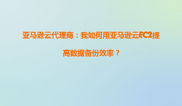 亚马逊云代理商：我如何用亚马逊云EC2提高数据备份效率？