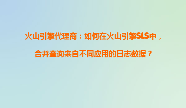 火山引擎代理商：如何在火山引擎SLS中，合并查询来自不同应用的日志数据？
