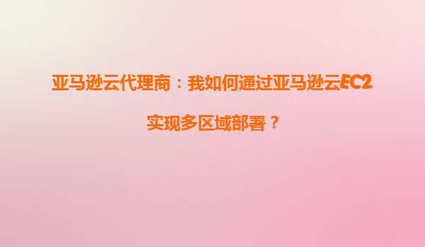 亚马逊云代理商：我如何通过亚马逊云EC2实现多区域部署？