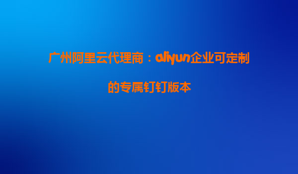 广州阿里云代理商：aliyun企业可定制的专属钉钉版本