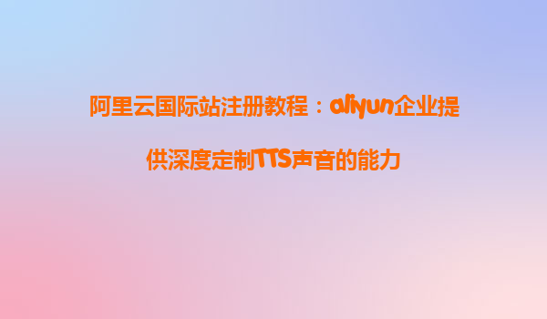 阿里云国际站注册教程：aliyun企业提供深度定制TTS声音的能力