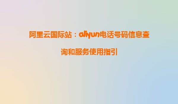 阿里云国际站：aliyun电话号码信息查询和服务使用指引