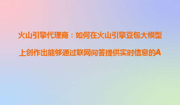 火山引擎代理商：如何在火山引擎豆包大模型上创作出能够通过联网问答提供实时信息的AI产品？