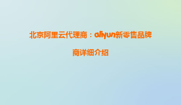 北京阿里云代理商：aliyun新零售品牌商详细介绍