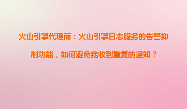 火山引擎代理商：火山引擎日志服务的告警抑制功能，如何避免我收到重复的通知？